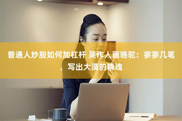 普通人炒股如何加杠杆 吴作人画骆驼：寥寥几笔，写出大漠的精魂
