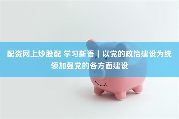 配资网上炒股配 学习新语｜以党的政治建设为统领加强党的各方面建设