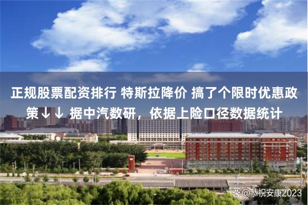 正规股票配资排行 特斯拉降价 搞了个限时优惠政策↓↓ 据中汽数研，依据上险口径数据统计
