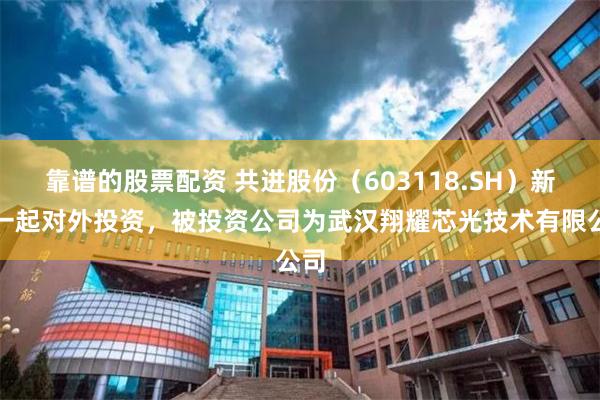 靠谱的股票配资 共进股份（603118.SH）新增一起对外投资，被投资公司为武汉翔耀芯光技术有限公司