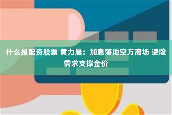 什么是配资股票 黄力晨：加息落地空方离场 避险需求支撑金价
