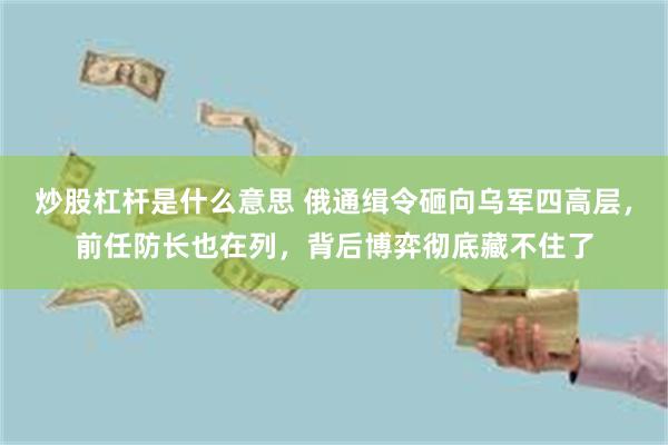 炒股杠杆是什么意思 俄通缉令砸向乌军四高层，前任防长也在列，背后博弈彻底藏不住了