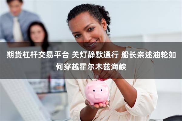 期货杠杆交易平台 关灯静默通行 船长亲述油轮如何穿越霍尔木兹海峡
