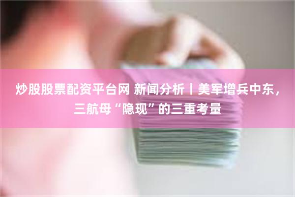 炒股股票配资平台网 新闻分析丨美军增兵中东，三航母“隐现”的三重考量