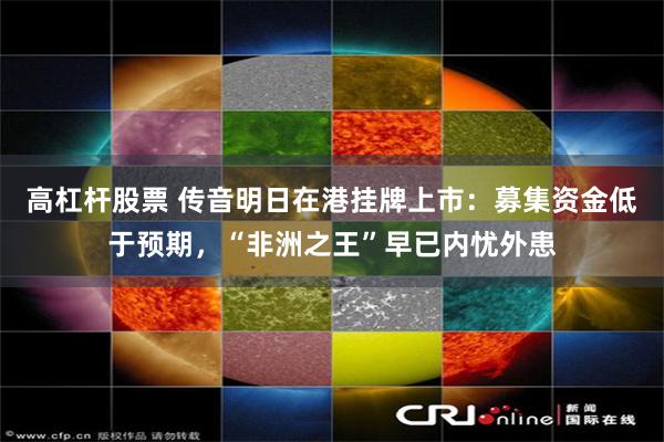 高杠杆股票 传音明日在港挂牌上市：募集资金低于预期，“非洲之王”早已内忧外患